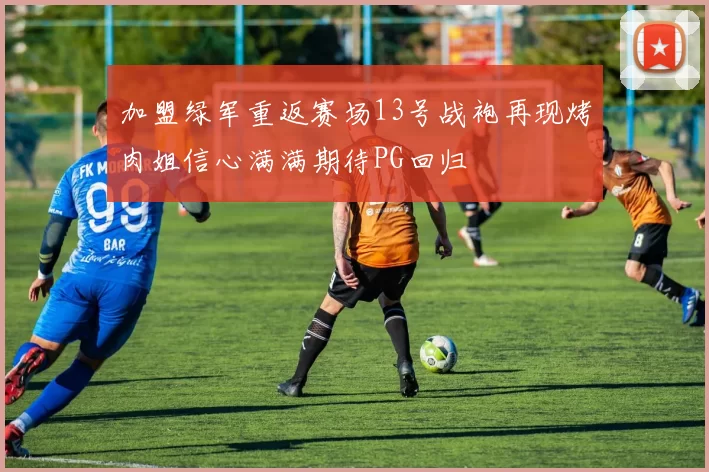 加盟绿军重返赛场13号战袍再现烤肉姐信心满满期待PG回归